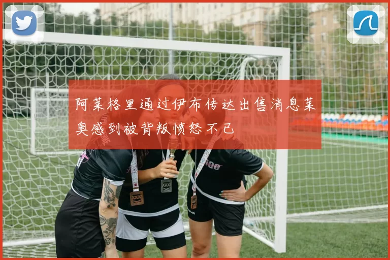 阿莱格里通过伊布传达出售消息莱奥感到被背叛愤怒不已
