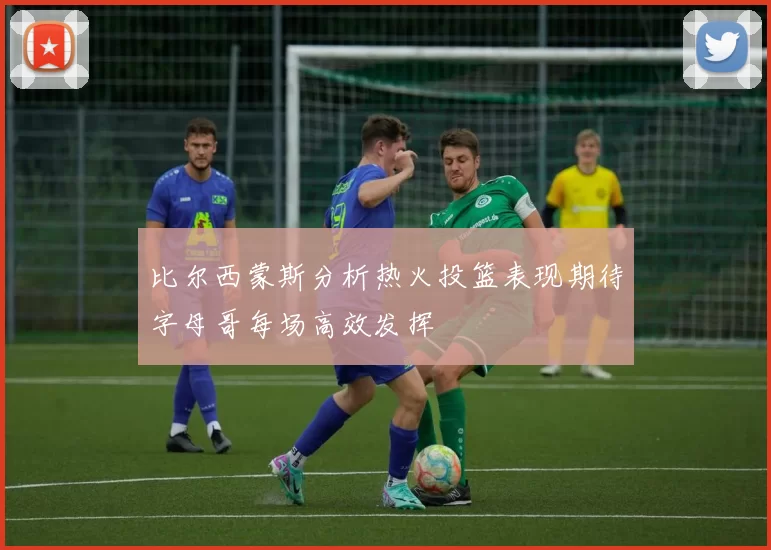 比尔西蒙斯分析热火投篮表现期待字母哥每场高效发挥