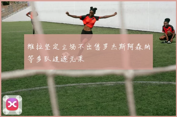 维拉坚定立场不出售罗杰斯阿森纳等多队追逐无果