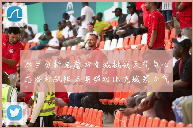 加兰分析老詹回克城挑战天气与心态洛杉矶阳光明媚对比克城寒冷气候