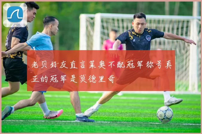 老贝好友直言莱奥不配冠军称号真正的冠军是莫德里奇