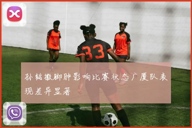 孙铭徽脚肿影响比赛状态广厦队表现差异显著