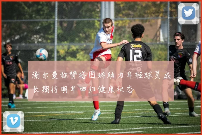 谢尔曼称赞塔图姆助力年轻球员成长期待明年回归健康状态