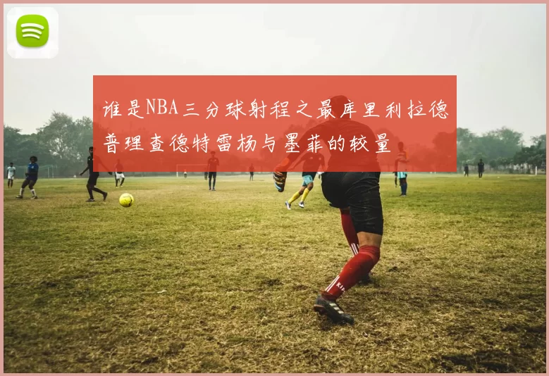 谁是NBA三分球射程之最库里利拉德普理查德特雷杨与墨菲的较量