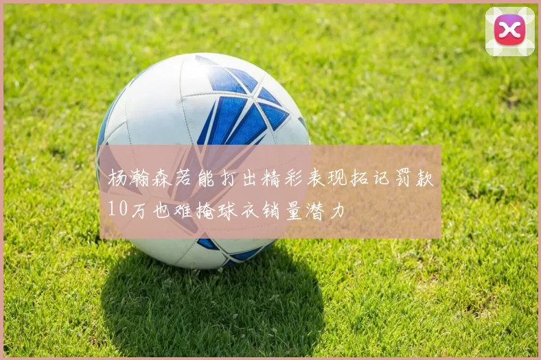 杨瀚森若能打出精彩表现拓记罚款10万也难掩球衣销量潜力