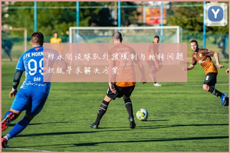 郑永刚谈球队外援限制与轮转问题积极寻求解决方案
