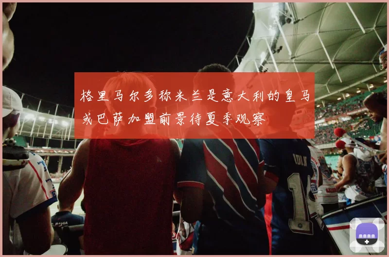 格里马尔多称米兰是意大利的皇马或巴萨加盟前景待夏季观察