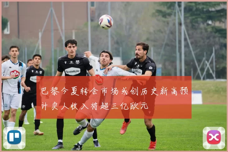 巴黎今夏转会市场或创历史新高预计卖人收入将超三亿欧元