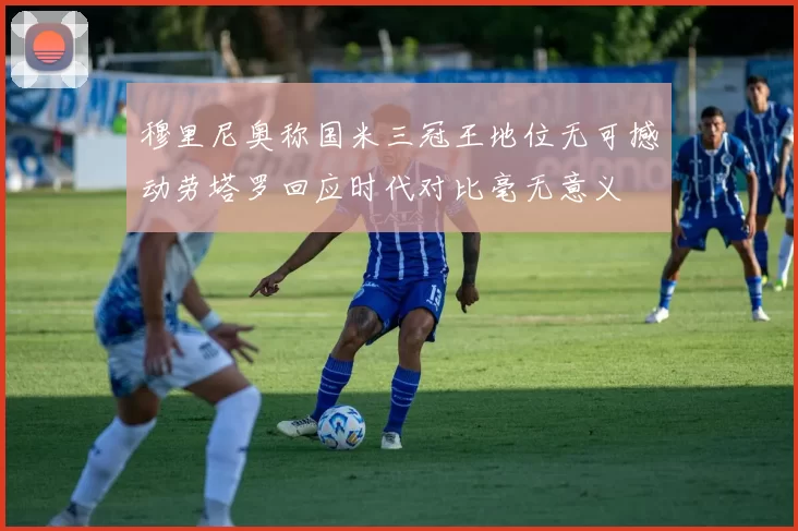 穆里尼奥称国米三冠王地位无可撼动劳塔罗回应时代对比毫无意义