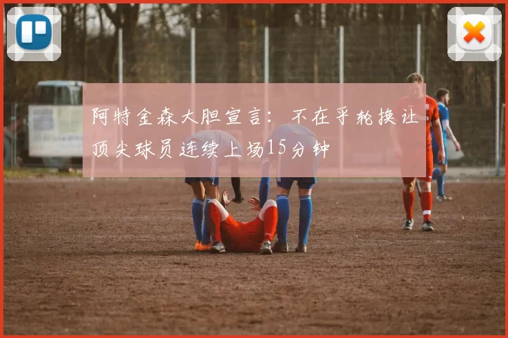 阿特金森大胆宣言：不在乎轮换让顶尖球员连续上场15分钟